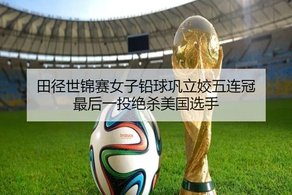 田径世锦赛女子铅球巩立姣五连冠 最后一投绝杀美国选手